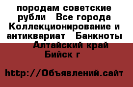 породам советские рубли - Все города Коллекционирование и антиквариат » Банкноты   . Алтайский край,Бийск г.